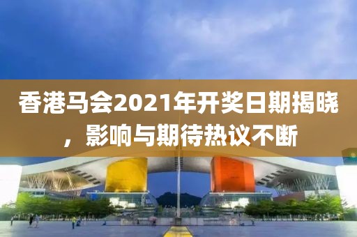 香港马会2021年开奖日期揭晓，影响与期待热议不断