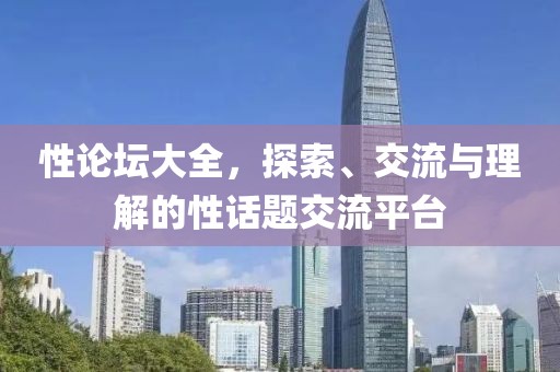 性论坛大全，探索、交流与理解的性话题交流平台