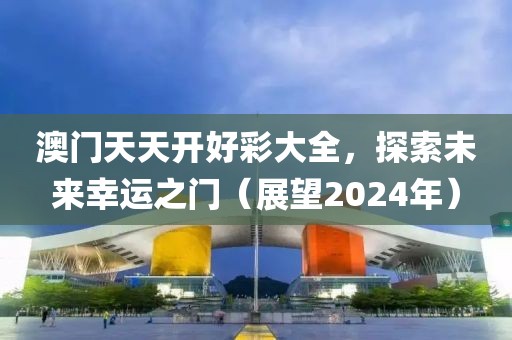 澳门天天开好彩大全，探索未来幸运之门（展望2024年）