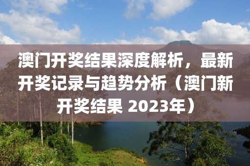 澳门开奖结果深度解析，最新开奖记录与趋势分析（澳门新开奖结果 2023年）
