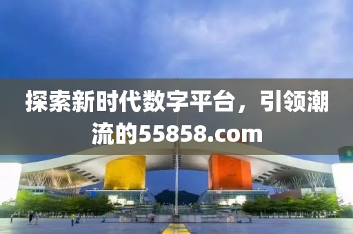 探索新时代数字平台，引领潮流的55858.com