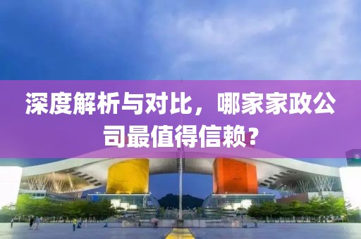 深度解析与对比，哪家家政公司最值得信赖？