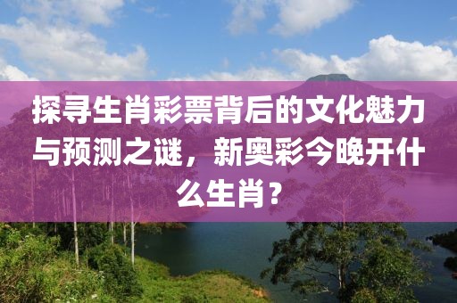 探寻生肖彩票背后的文化魅力与预测之谜，新奥彩今晚开什么生肖？