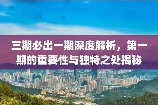 三期必出一期深度解析，第一期的重要性与独特之处揭秘