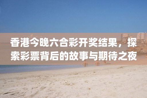 香港今晚六合彩开奖结果，探索彩票背后的故事与期待之夜