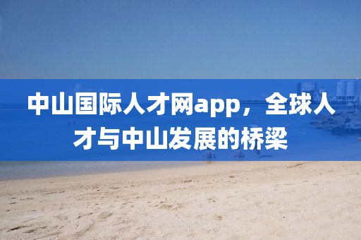 中山国际人才网app，全球人才与中山发展的桥梁