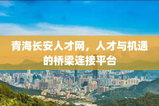 青海长安人才网，人才与机遇的桥梁连接平台