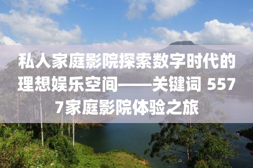 私人家庭影院探索数字时代的理想娱乐空间——关键词 5577家庭影院体验之旅