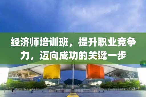 经济师培训班，提升职业竞争力，迈向成功的关键一步