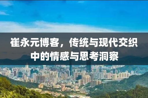 崔永元博客，传统与现代交织中的情感与思考洞察