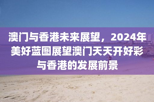 澳门与香港未来展望，2024年美好蓝图展望澳门天天开好彩与香港的发展前景