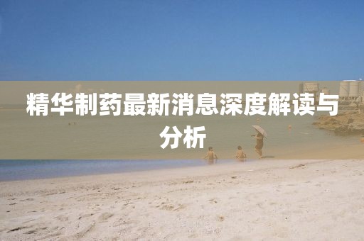 精华制药最新消息深度解读与分析