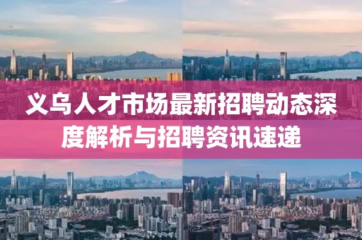 义乌人才市场最新招聘动态深度解析与招聘资讯速递