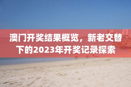 澳门开奖结果概览，新老交替下的2023年开奖记录探索