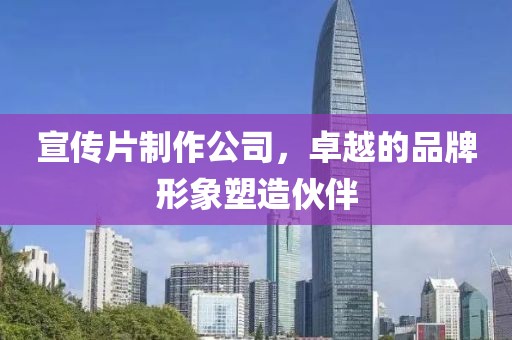 宣传片制作公司，卓越的品牌形象塑造伙伴
