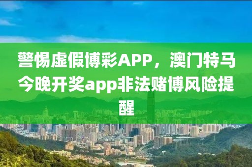 警惕虚假博彩APP，澳门特马今晚开奖app非法赌博风险提醒