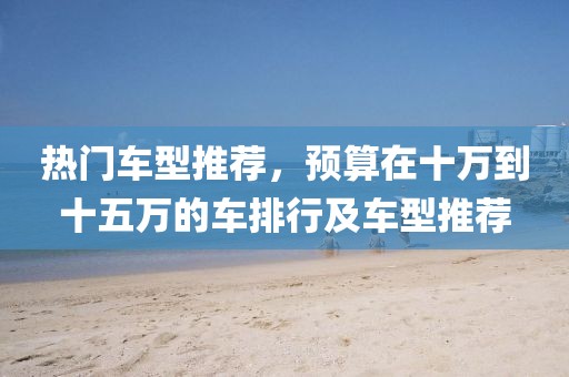 热门车型推荐，预算在十万到十五万的车排行及车型推荐