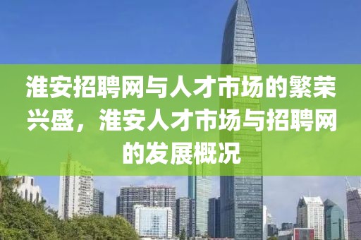 淮安招聘网与人才市场的繁荣兴盛，淮安人才市场与招聘网的发展概况