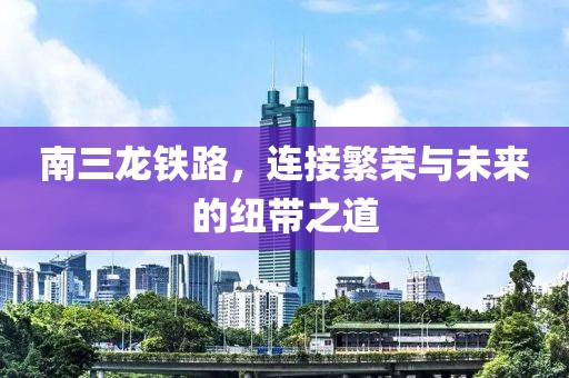 南三龙铁路，连接繁荣与未来的纽带之道