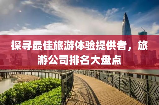 探寻最佳旅游体验提供者，旅游公司排名大盘点