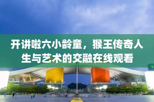 开讲啦六小龄童，猴王传奇人生与艺术的交融在线观看