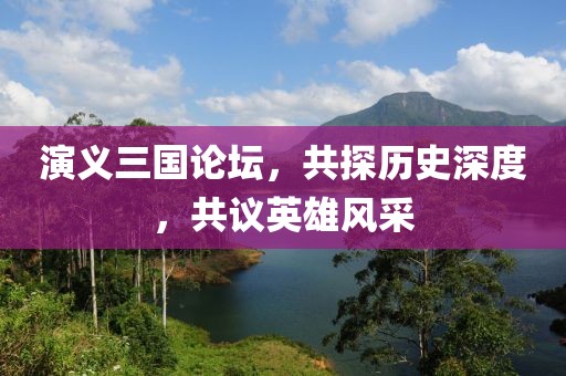 演义三国论坛，共探历史深度，共议英雄风采