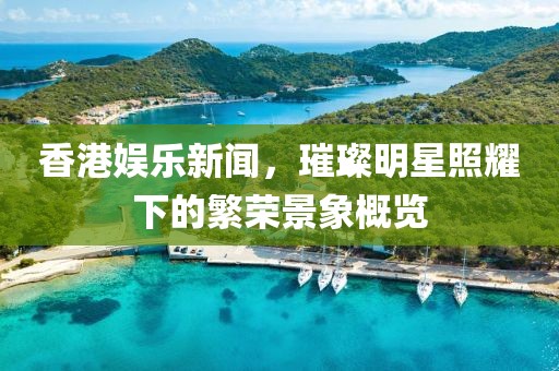 香港娱乐新闻，璀璨明星照耀下的繁荣景象概览