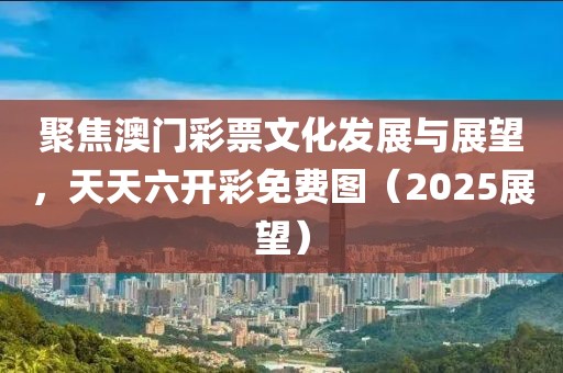 聚焦澳门彩票文化发展与展望，天天六开彩免费图（2025展望）