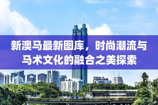 新澳马最新图库，时尚潮流与马术文化的融合之美探索