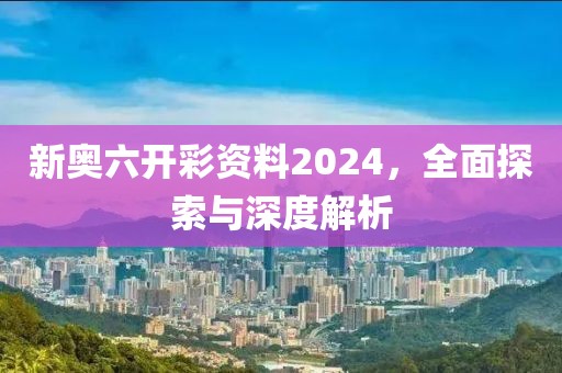 新奥六开彩资料2024，全面探索与深度解析