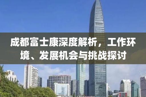 成都富士康深度解析，工作环境、发展机会与挑战探讨