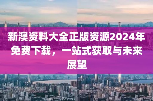 新澳资料大全正版资源2024年免费下载，一站式获取与未来展望