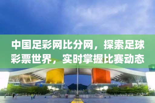 中国足彩网比分网，探索足球彩票世界，实时掌握比赛动态