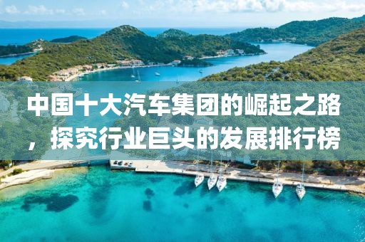 中国十大汽车集团的崛起之路，探究行业巨头的发展排行榜