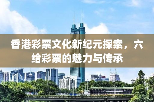 香港彩票文化新纪元探索，六给彩票的魅力与传承