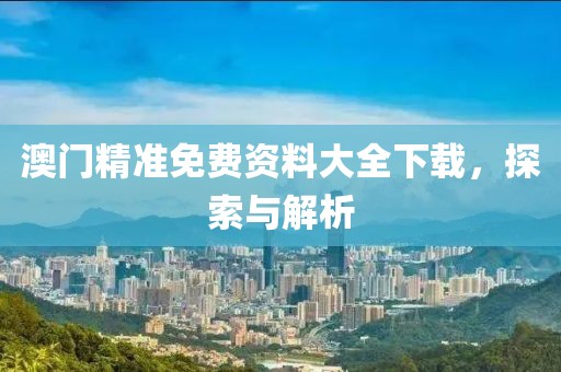 澳门精准免费资料大全下载，探索与解析