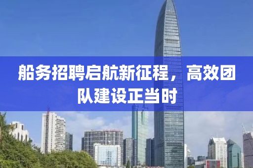 船务招聘启航新征程，高效团队建设正当时