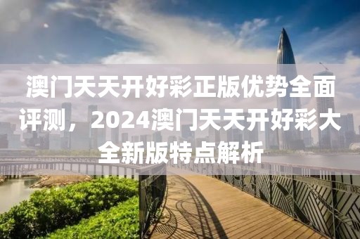 澳门天天开好彩正版优势全面评测，2024澳门天天开好彩大全新版特点解析