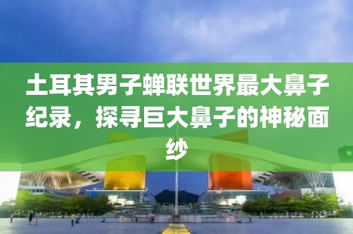 土耳其男子蝉联世界最大鼻子纪录，探寻巨大鼻子的神秘面纱