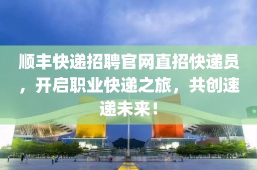 顺丰快递招聘官网直招快递员，开启职业快递之旅，共创速递未来！