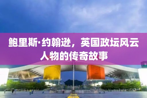 鲍里斯·约翰逊，英国政坛风云人物的传奇故事