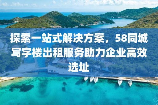 探索一站式解决方案，58同城写字楼出租服务助力企业高效选址