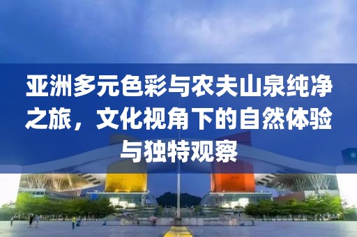 亚洲多元色彩与农夫山泉纯净之旅，文化视角下的自然体验与独特观察