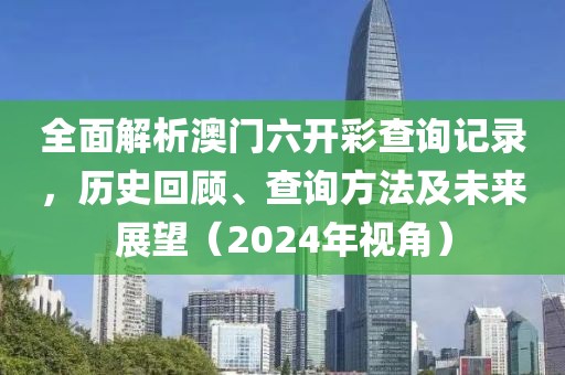 全面解析澳门六开彩查询记录，历史回顾、查询方法及未来展望（2024年视角）