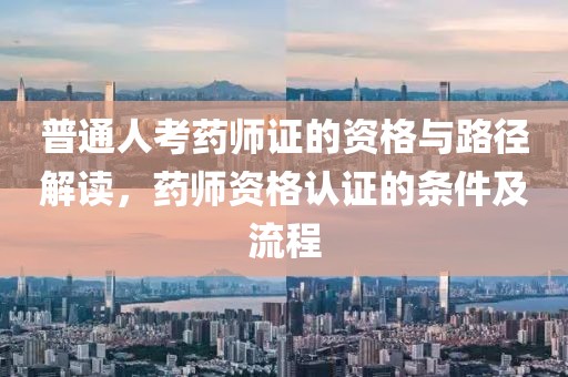 普通人考药师证的资格与路径解读，药师资格认证的条件及流程