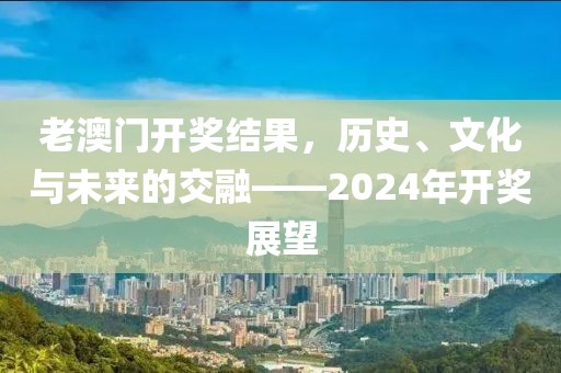 老澳门开奖结果，历史、文化与未来的交融——2024年开奖展望