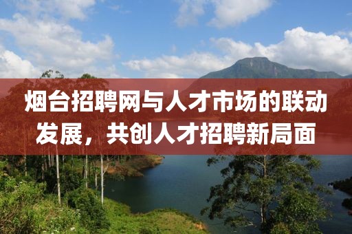 烟台招聘网与人才市场的联动发展，共创人才招聘新局面