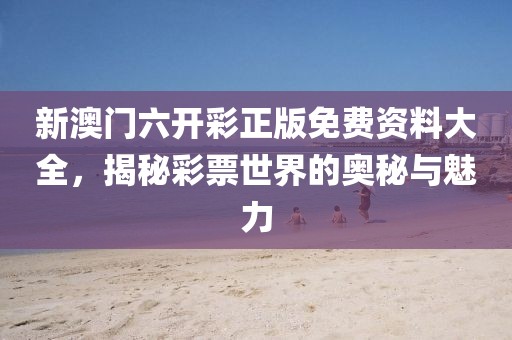新澳门六开彩正版免费资料大全，揭秘彩票世界的奥秘与魅力