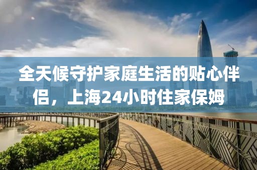 全天候守护家庭生活的贴心伴侣，上海24小时住家保姆