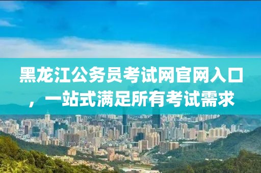 黑龙江公务员考试网官网入口，一站式满足所有考试需求